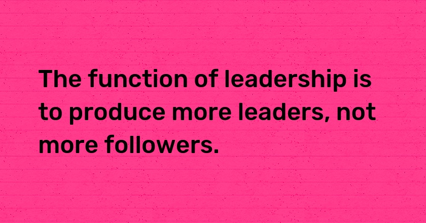 The function of leadership is to produce more leaders, not more followers.