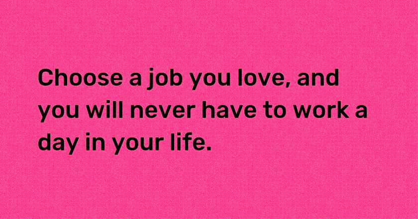 Choose a job you love, and you will never have to work a day in your life.