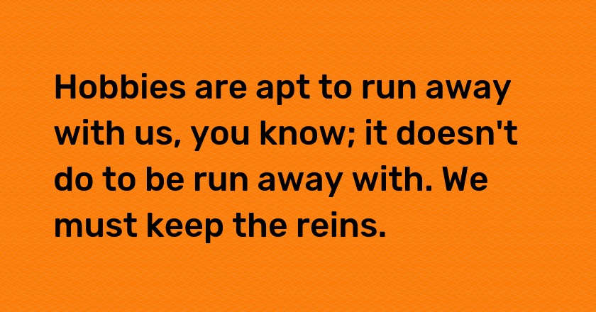 Hobbies are apt to run away with us, you know; it doesn't do to be run away with. We must keep the reins.