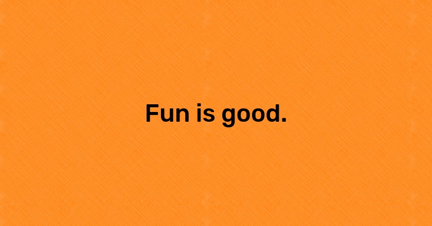 Fun is good.