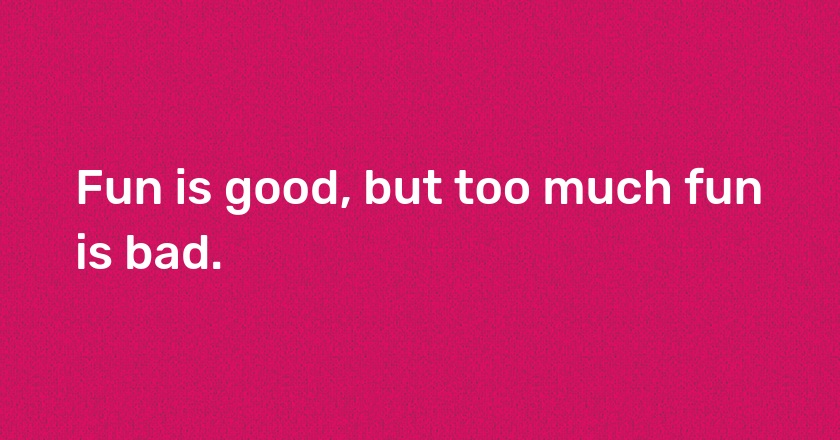 Fun is good, but too much fun is bad.