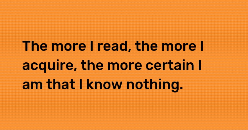 The more I read, the more I acquire, the more certain I am that I know nothing.