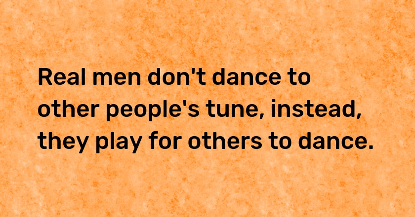 Real men don't dance to other people's tune, instead, they play for others to dance.