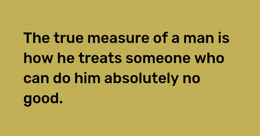 The true measure of a man is how he treats someone who can do him absolutely no good.