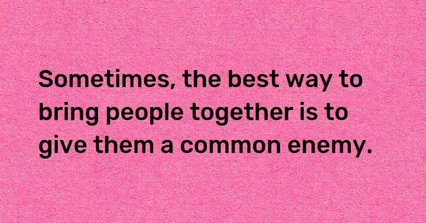 Sometimes, the best way to bring people together is to give them a common enemy.