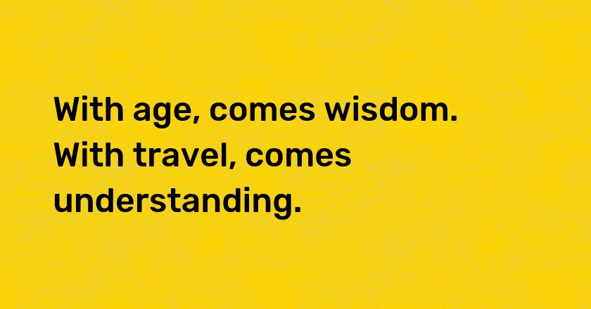 With age, comes wisdom. With travel, comes understanding.