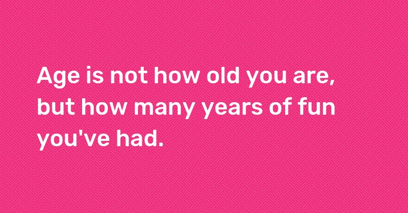 Age is not how old you are, but how many years of fun you've had.