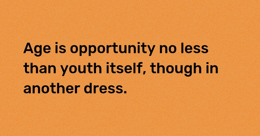 Age is opportunity no less than youth itself, though in another dress.