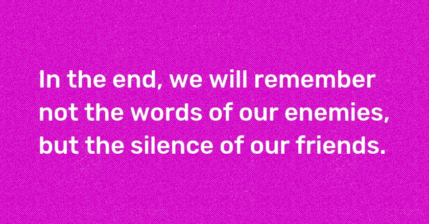 In the end, we will remember not the words of our enemies, but the silence of our friends.