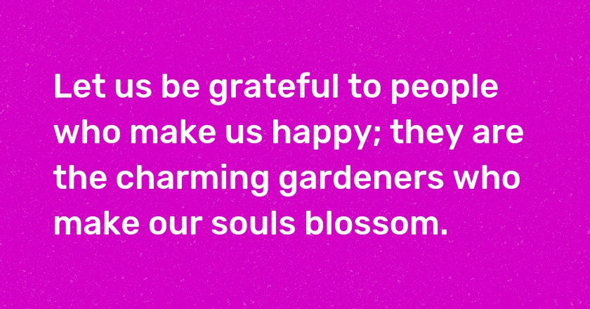 Let us be grateful to people who make us happy; they are the charming gardeners who make our souls blossom.