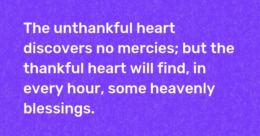 The unthankful heart discovers no mercies; but the thankful heart will find, in every hour, some heavenly blessings.