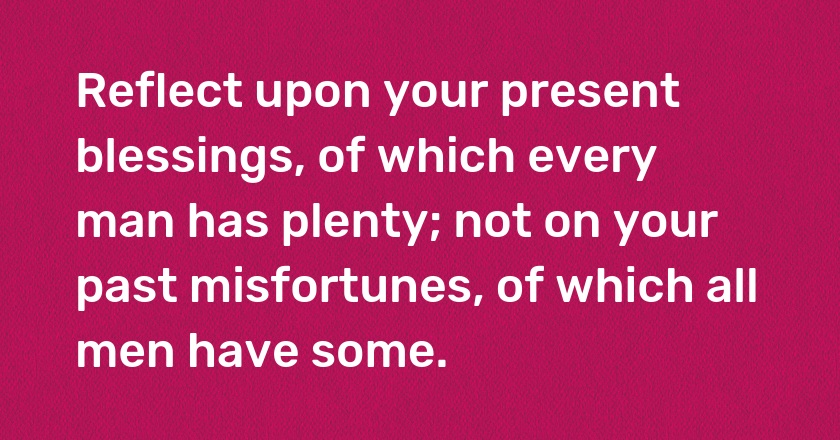 Reflect upon your present blessings, of which every man has plenty; not on your past misfortunes, of which all men have some.