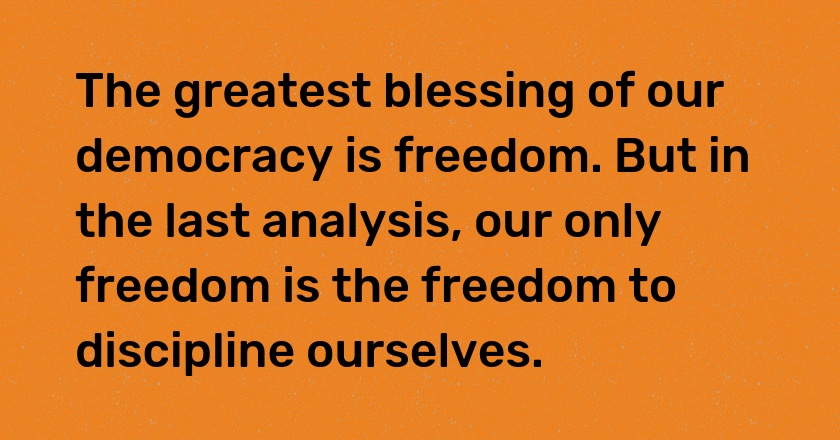 The greatest blessing of our democracy is freedom. But in the last analysis, our only freedom is the freedom to discipline ourselves.