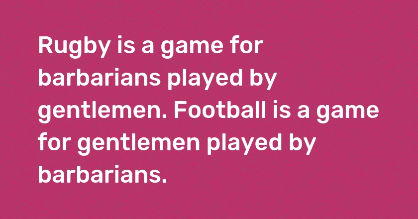 Rugby is a game for barbarians played by gentlemen. Football is a game for gentlemen played by barbarians.