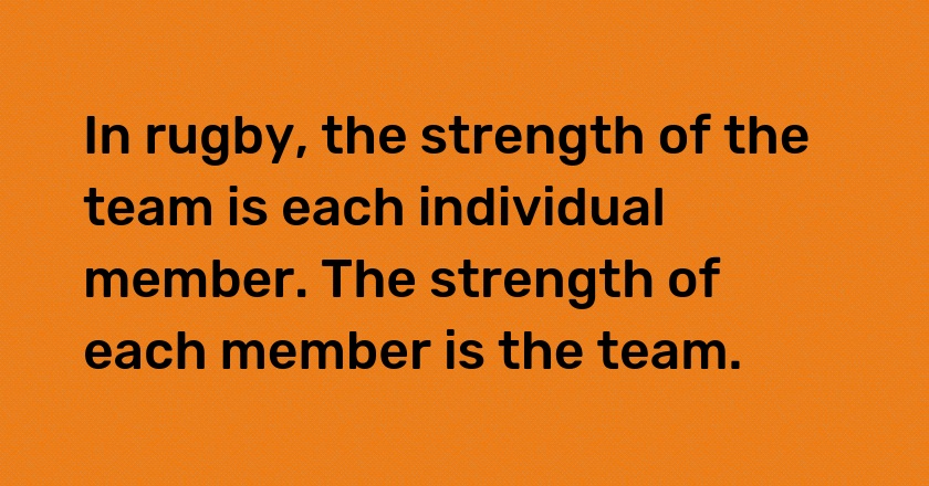 In rugby, the strength of the team is each individual member. The strength of each member is the team.