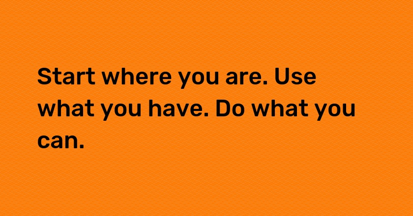 Start where you are. Use what you have. Do what you can.