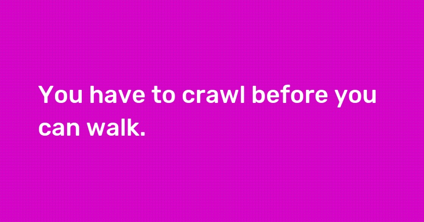 You have to crawl before you can walk.