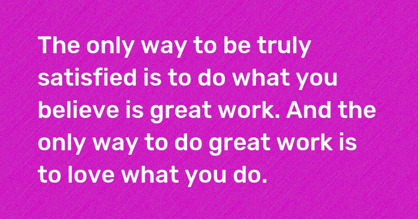 The only way to be truly satisfied is to do what you believe is great work. And the only way to do great work is to love what you do.