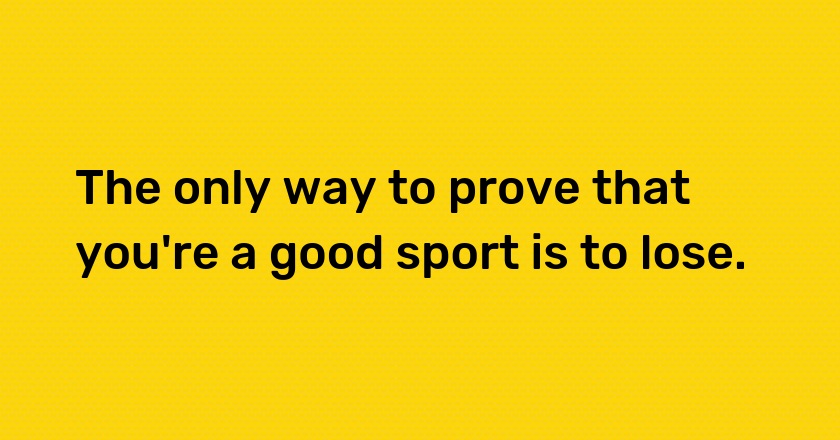 The only way to prove that you're a good sport is to lose.