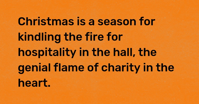 Christmas is a season for kindling the fire for hospitality in the hall, the genial flame of charity in the heart.