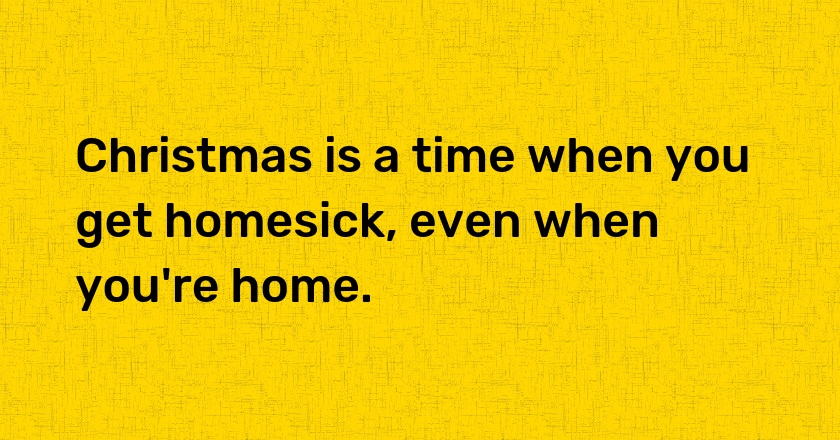 Christmas is a time when you get homesick, even when you're home.