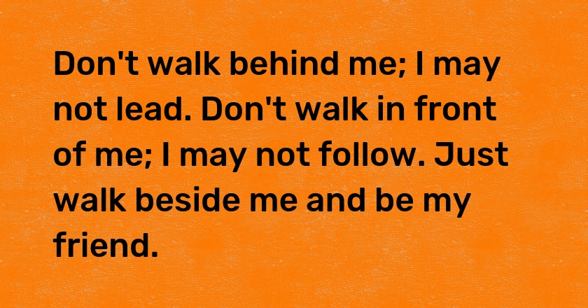 Don't walk behind me; I may not lead. Don't walk in front of me; I may not follow. Just walk beside me and be my friend.