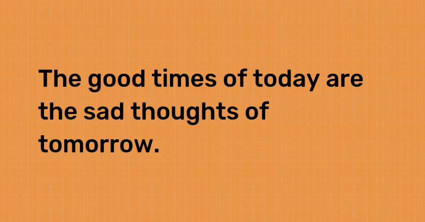 The good times of today are the sad thoughts of tomorrow.