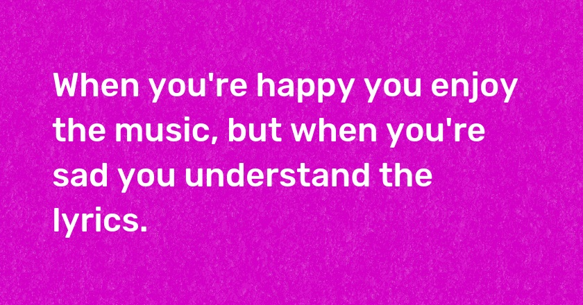 When you're happy you enjoy the music, but when you're sad you understand the lyrics.