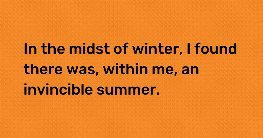 In the midst of winter, I found there was, within me, an invincible summer.