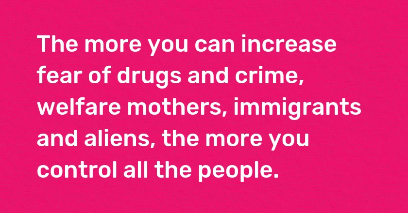 The more you can increase fear of drugs and crime, welfare mothers, immigrants and aliens, the more you control all the people.