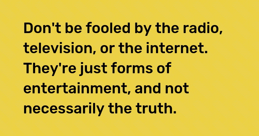 Don't be fooled by the radio, television, or the internet. They're just forms of entertainment, and not necessarily the truth.