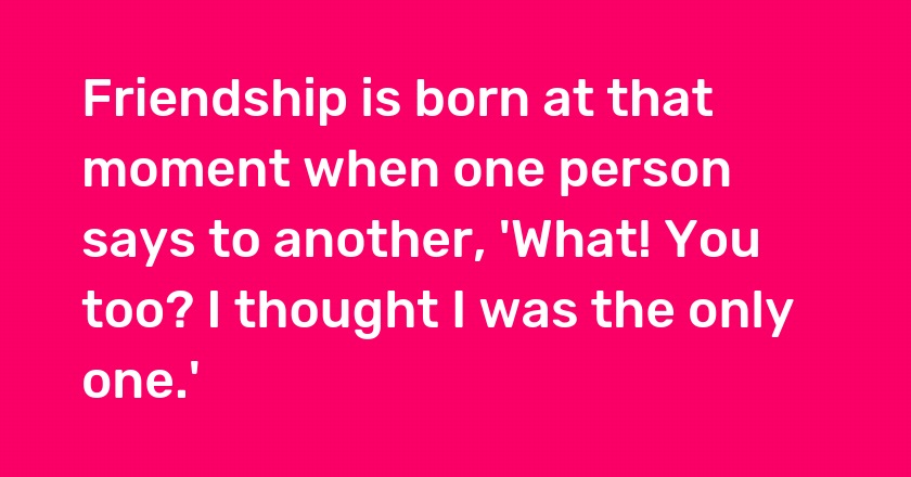 Friendship is born at that moment when one person says to another, 'What! You too? I thought I was the only one.'