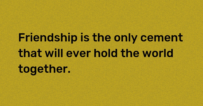 Friendship is the only cement that will ever hold the world together.