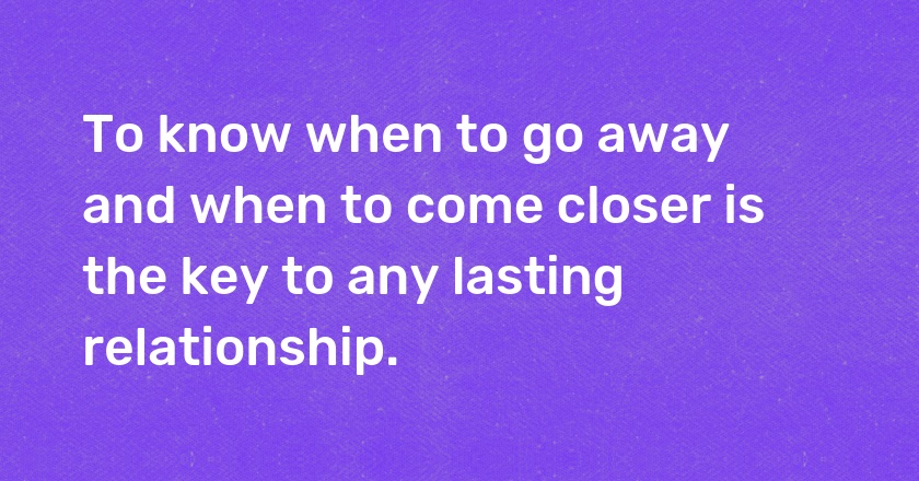 To know when to go away and when to come closer is the key to any lasting relationship.