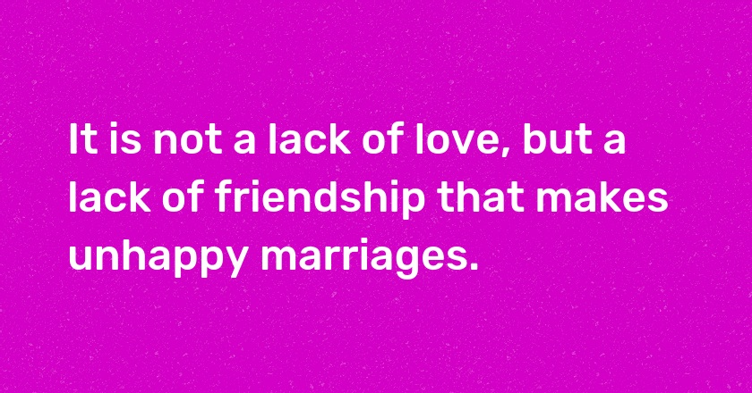 It is not a lack of love, but a lack of friendship that makes unhappy marriages.