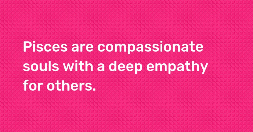 Pisces are compassionate souls with a deep empathy for others.