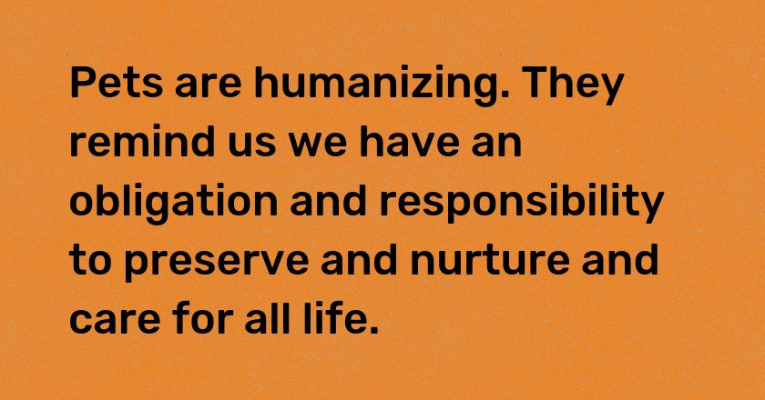 Pets are humanizing. They remind us we have an obligation and responsibility to preserve and nurture and care for all life.