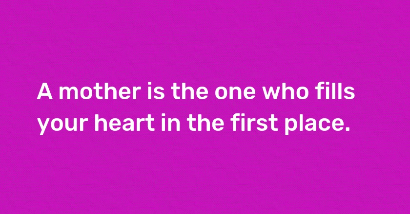 A mother is the one who fills your heart in the first place.