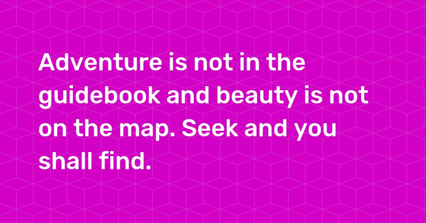 Adventure is not in the guidebook and beauty is not on the map. Seek and you shall find.