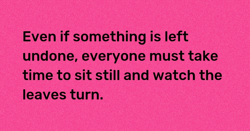 Even if something is left undone, everyone must take time to sit still and watch the leaves turn.