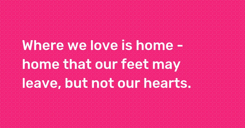 Where we love is home - home that our feet may leave, but not our hearts.