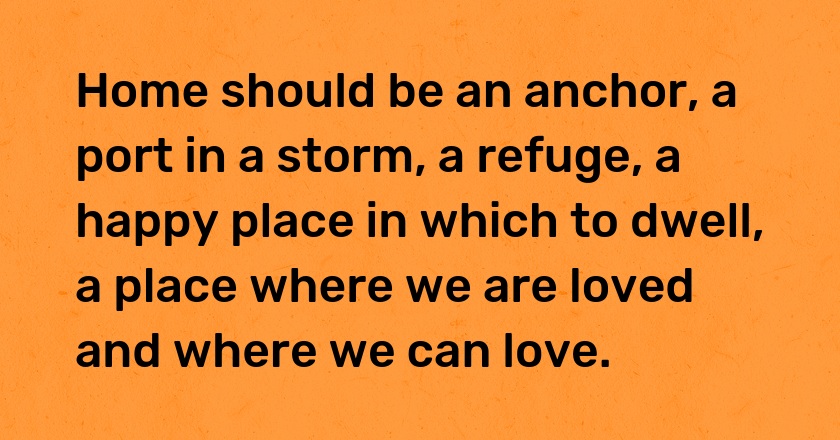 Home should be an anchor, a port in a storm, a refuge, a happy place in which to dwell, a place where we are loved and where we can love.