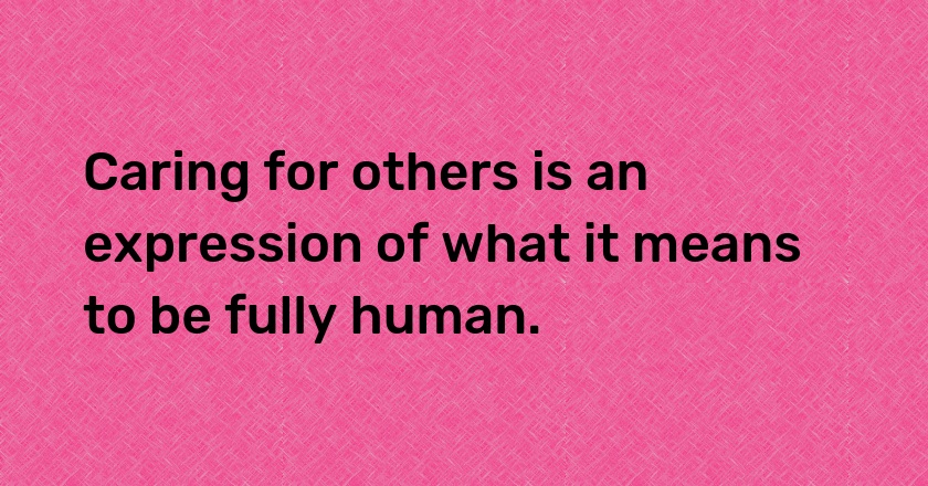 Caring for others is an expression of what it means to be fully human.