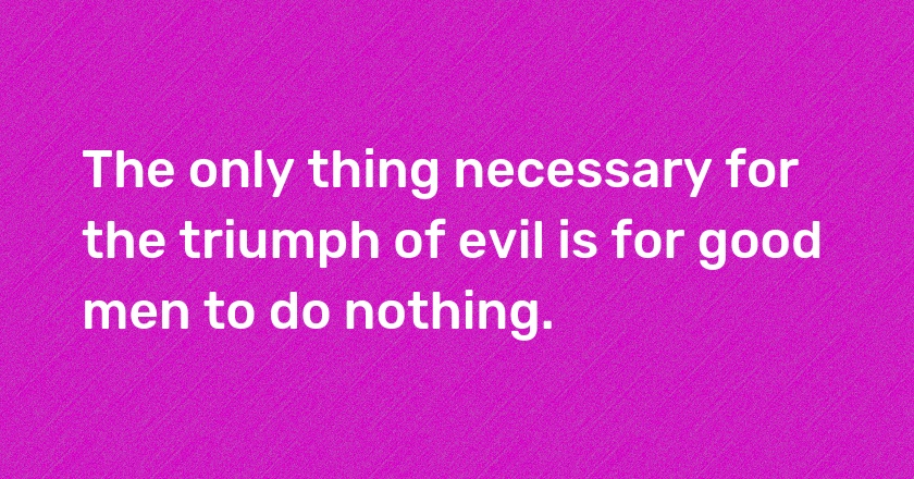 The only thing necessary for the triumph of evil is for good men to do nothing.