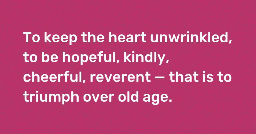 To keep the heart unwrinkled, to be hopeful, kindly, cheerful, reverent — that is to triumph over old age.