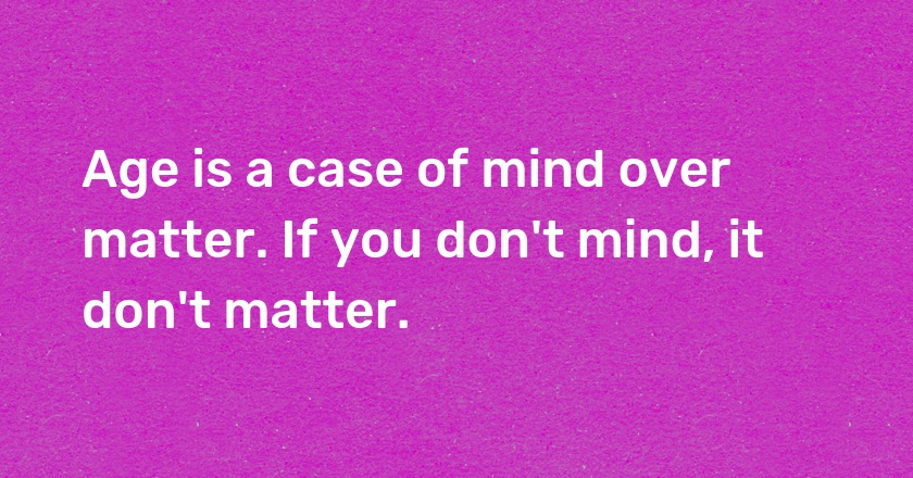 Age is a case of mind over matter. If you don't mind, it don't matter.