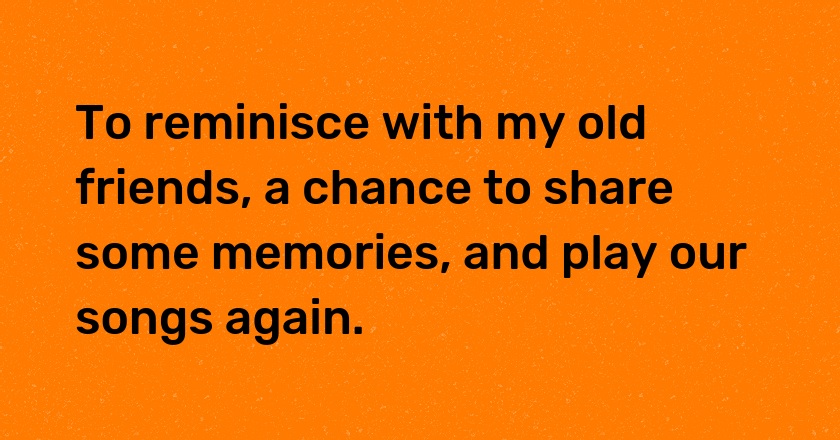 To reminisce with my old friends, a chance to share some memories, and play our songs again.