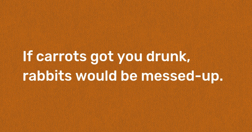 If carrots got you drunk, rabbits would be messed-up.