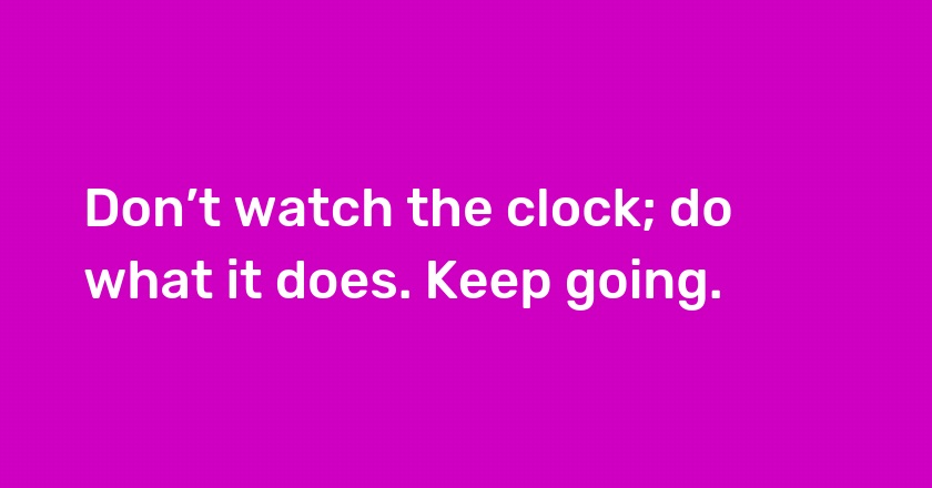 Don’t watch the clock; do what it does. Keep going.