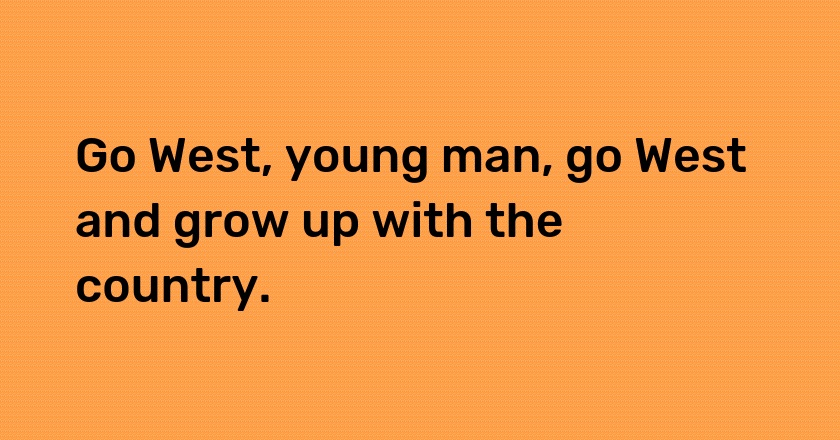 Go West, young man, go West and grow up with the country.